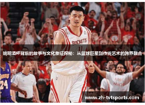 姚明酒杯背后的故事与文化象征探秘：从篮球巨星到传统艺术的跨界融合